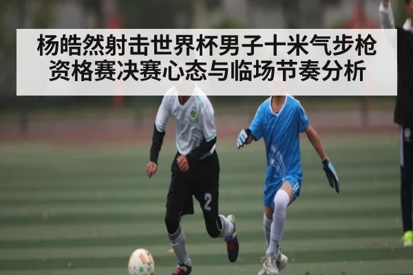 杨皓然射击世界杯男子十米气步枪资格赛决赛心态与临场节奏分析
